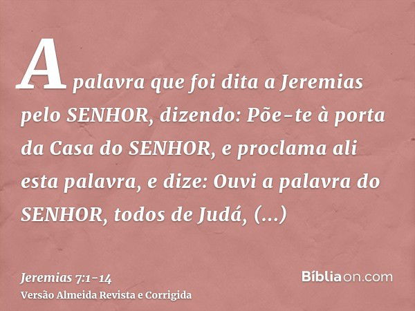 A palavra que foi dita a Jeremias pelo SENHOR, dizendo:Põe-te à porta da Casa do SENHOR, e proclama ali esta palavra, e dize: Ouvi a palavra do SENHOR, todos de