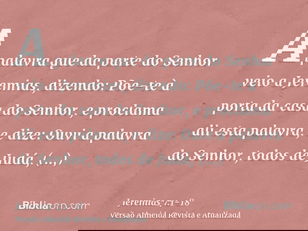 A palavra que da parte do Senhor veio a Jeremias, dizendo:Põe-te à porta da casa do Senhor, e proclama ali esta palavra, e dize: Ouvi a palavra do Senhor, todos