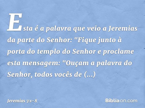 Esta é a palavra que veio a Jeremias da parte do Senhor: "Fique junto à porta do templo do Senhor e proclame esta mensagem:
"Ouçam a palavra do Senhor, todos vo