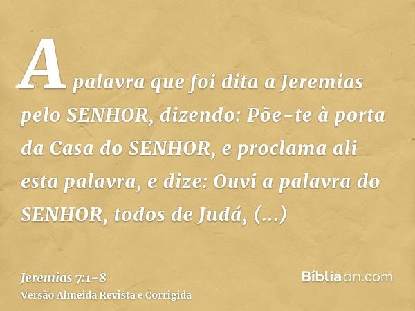 A palavra que foi dita a Jeremias pelo SENHOR, dizendo:Põe-te à porta da Casa do SENHOR, e proclama ali esta palavra, e dize: Ouvi a palavra do SENHOR, todos de