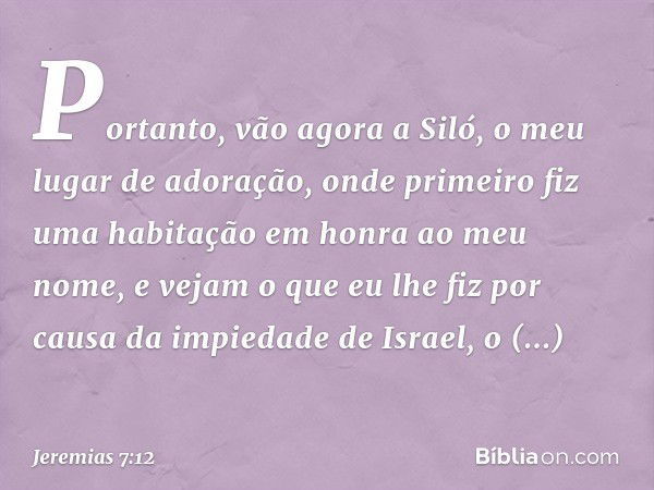 "Portanto, vão agora a Siló, o meu lugar de adoração, onde primeiro fiz uma habita­ção em honra ao meu nome, e vejam o que eu lhe fiz por causa da impiedade de 