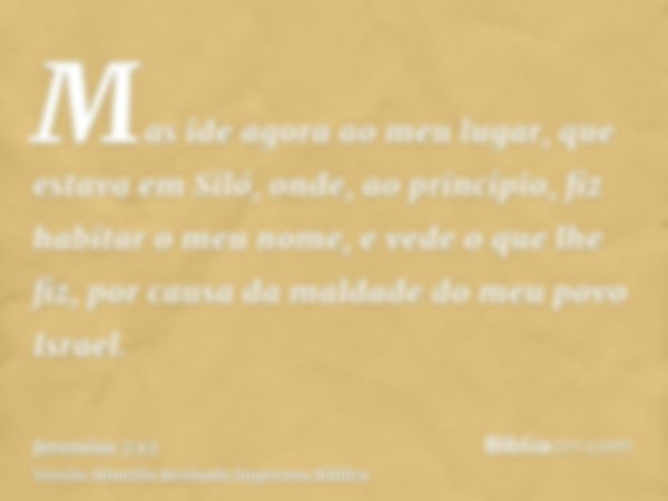 Mas ide agora ao meu lugar, que estava em Siló, onde, ao princípio, fiz habitar o meu nome, e vede o que lhe fiz, por causa da maldade do meu povo Israel.