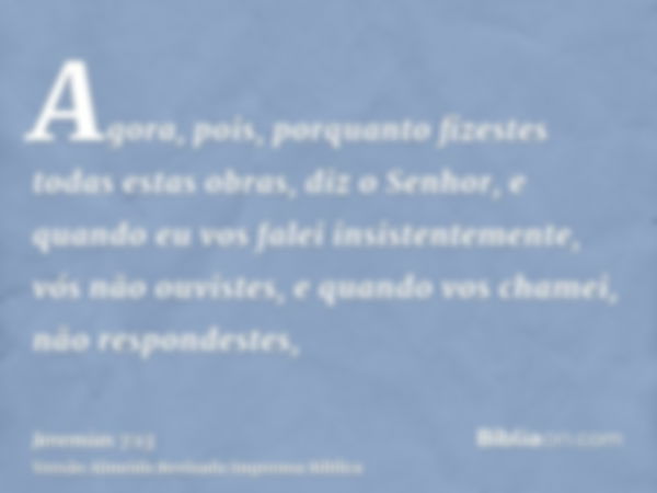 Agora, pois, porquanto fizestes todas estas obras, diz o Senhor, e quando eu vos falei insistentemente, vós não ouvistes, e quando vos chamei, não respondestes,