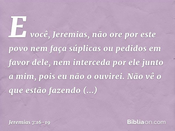 "E você, Jeremias, não ore por este povo nem faça súplicas ou pedidos em favor dele, nem interceda por ele junto a mim, pois eu não o ouvirei. Não vê o que estã