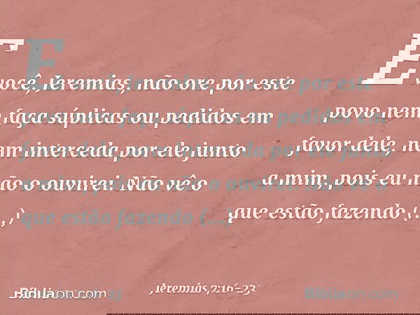 "E você, Jeremias, não ore por este povo nem faça súplicas ou pedidos em favor dele, nem interceda por ele junto a mim, pois eu não o ouvirei. Não vê o que estã