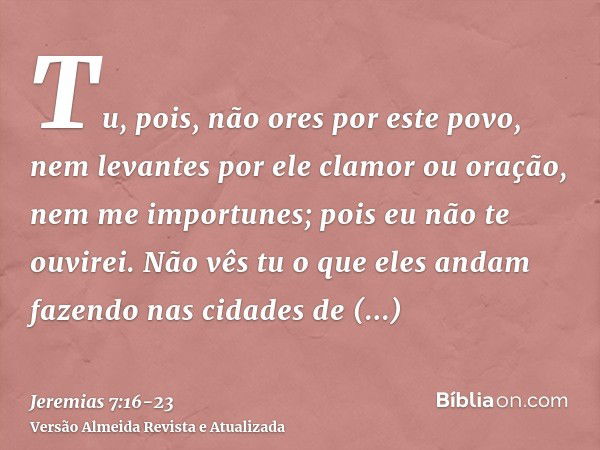 Tu, pois, não ores por este povo, nem levantes por ele clamor ou oração, nem me importunes; pois eu não te ouvirei.Não vês tu o que eles andam fazendo nas cidad