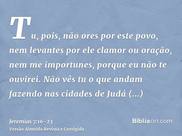 Tu, pois, não ores por este povo, nem levantes por ele clamor ou oração, nem me importunes, porque eu não te ouvirei.Não vês tu o que andam fazendo nas cidades 