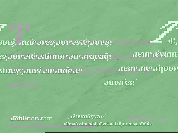 Tu, pois, não ores por este povo, nem levantes por ele clamor ou oração, nem me importunes; pois eu não te ouvirei.