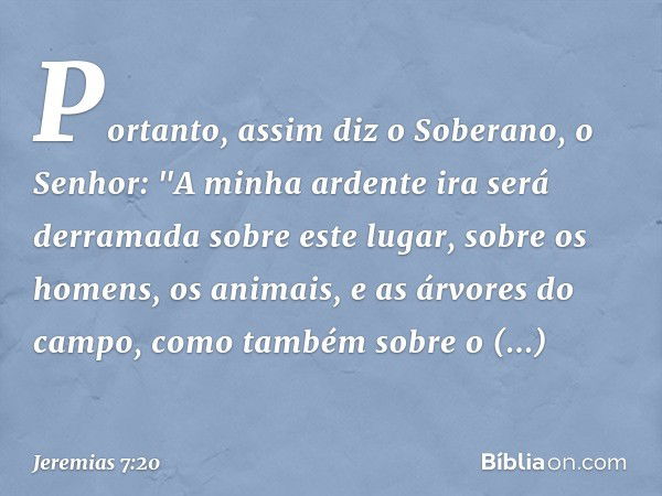 Portanto, assim diz o Soberano, o Senhor: "A minha ardente ira será derramada sobre este lugar, sobre os homens, os animais, e as árvores do campo, como também 