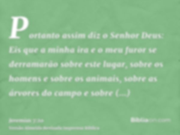 Portanto assim diz o Senhor Deus: Eis que a minha ira e o meu furor se derramarão sobre este lugar, sobre os homens e sobre os animais, sobre as árvores do camp