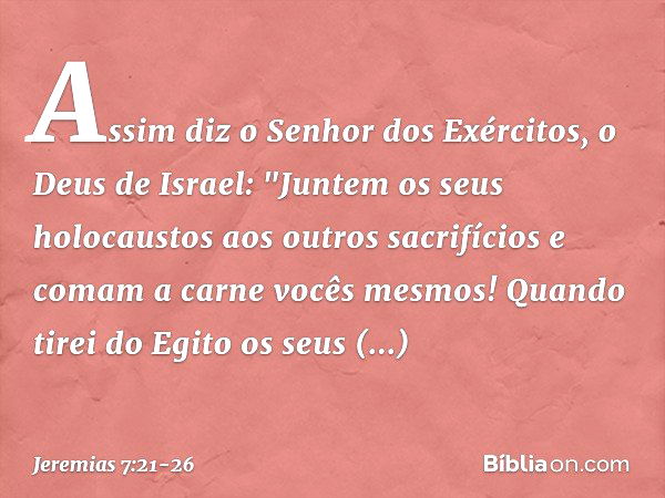 Assim diz o Senhor dos Exércitos, o Deus de Israel: "Juntem os seus holocaustos aos outros sacrifícios e comam a carne vocês mesmos! Quando tirei do Egito os se