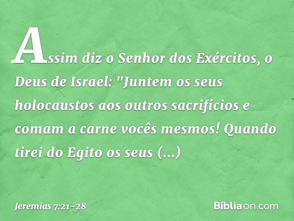 Assim diz o Senhor dos Exércitos, o Deus de Israel: "Juntem os seus holocaustos aos outros sacrifícios e comam a carne vocês mesmos! Quando tirei do Egito os se