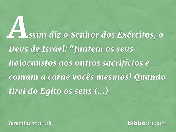 Assim diz o Senhor dos Exércitos, o Deus de Israel: "Juntem os seus holocaustos aos outros sacrifícios e comam a carne vocês mesmos! Quando tirei do Egito os se