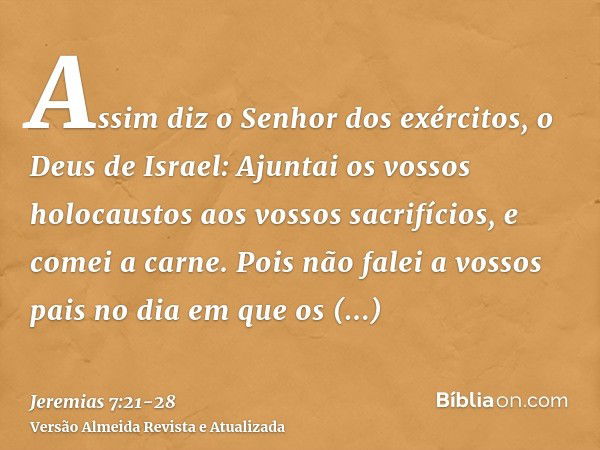 Assim diz o Senhor dos exércitos, o Deus de Israel: Ajuntai os vossos holocaustos aos vossos sacrifícios, e comei a carne.Pois não falei a vossos pais no dia em