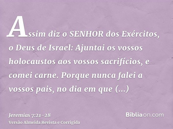 Assim diz o SENHOR dos Exércitos, o Deus de Israel: Ajuntai os vossos holocaustos aos vossos sacrifícios, e comei carne.Porque nunca falei a vossos pais, no dia