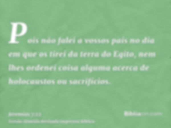 Pois não falei a vossos pais no dia em que os tirei da terra do Egito, nem lhes ordenei coisa alguma acerca de holocaustos ou sacrifícios.