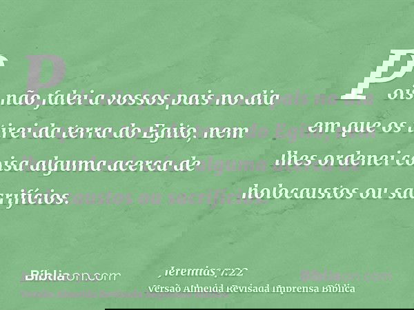 Pois não falei a vossos pais no dia em que os tirei da terra do Egito, nem lhes ordenei coisa alguma acerca de holocaustos ou sacrifícios.
