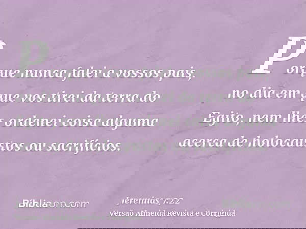 Porque nunca falei a vossos pais, no dia em que vos tirei da terra do Egito, nem lhes ordenei coisa alguma acerca de holocaustos ou sacrifícios.