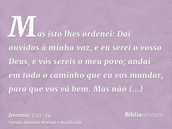 Mas isto lhes ordenei: Dai ouvidos à minha voz, e eu serei o vosso Deus, e vós sereis o meu povo; andai em todo o caminho que eu vos mandar, para que vos vá bem