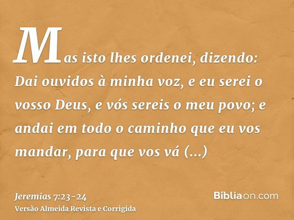 Mas isto lhes ordenei, dizendo: Dai ouvidos à minha voz, e eu serei o vosso Deus, e vós sereis o meu povo; e andai em todo o caminho que eu vos mandar, para que