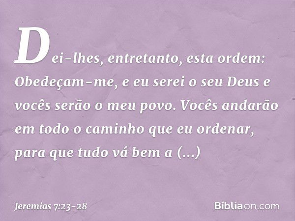 Dei-lhes, entretanto, esta ordem: Obedeçam-me, e eu serei o seu Deus e vocês serão o meu povo. Vocês andarão em todo o caminho que eu ordenar, para que tudo vá 