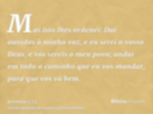 Mas isto lhes ordenei: Dai ouvidos à minha voz, e eu serei o vosso Deus, e vós sereis o meu povo; andai em todo o caminho que eu vos mandar, para que vos vá bem