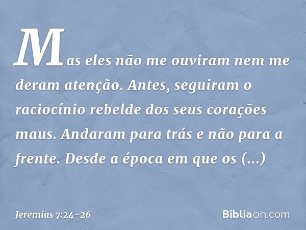 Mas eles não me ouviram nem me deram atenção. Antes, seguiram o raciocínio rebelde dos seus corações maus. Andaram para trás e não para a frente. Des­de a época