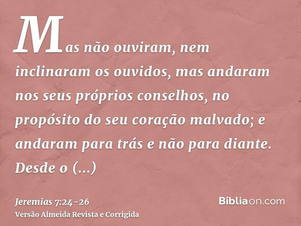 Mas não ouviram, nem inclinaram os ouvidos, mas andaram nos seus próprios conselhos, no propósito do seu coração malvado; e andaram para trás e não para diante.