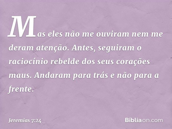 Mas eles não me ouviram nem me deram atenção. Antes, seguiram o raciocínio rebelde dos seus corações maus. Andaram para trás e não para a frente. -- Jeremias 7: