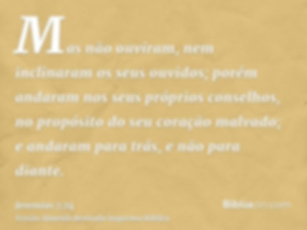 Mas não ouviram, nem inclinaram os seus ouvidos; porém andaram nos seus próprios conselhos, no propósito do seu coração malvado; e andaram para trás, e não para