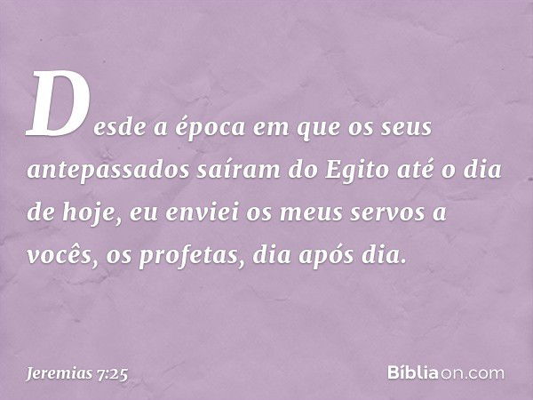 Des­de a época em que os seus antepassados saíram do Egito até o dia de hoje, eu enviei os meus servos a vocês, os profetas, dia após dia. -- Jeremias 7:25