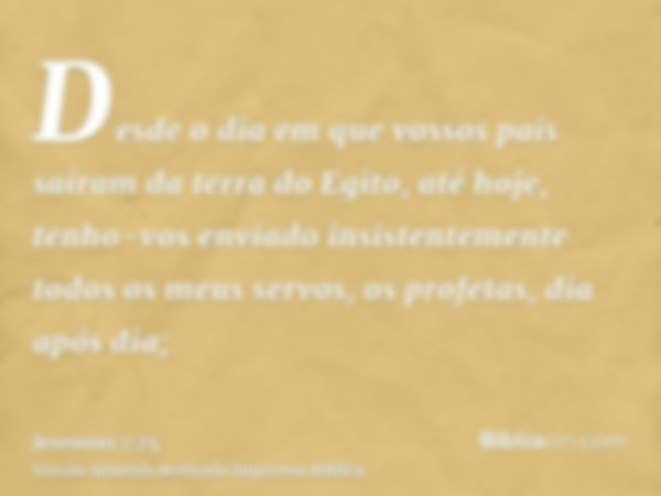 Desde o dia em que vossos pais saíram da terra do Egito, até hoje, tenho-vos enviado insistentemente todos os meus servos, os profetas, dia após dia;