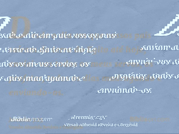 Desde o dia em que vossos pais saíram da terra do Egito até hoje, enviei-vos todos os meus servos, os profetas, todos os dias madrugando e enviando-os.