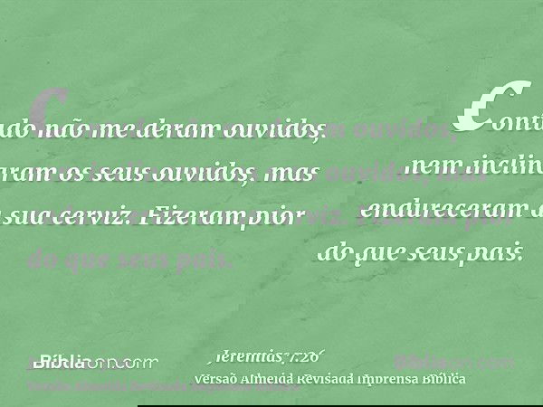 contudo não me deram ouvidos, nem inclinaram os seus ouvidos, mas endureceram a sua cerviz. Fizeram pior do que seus pais.