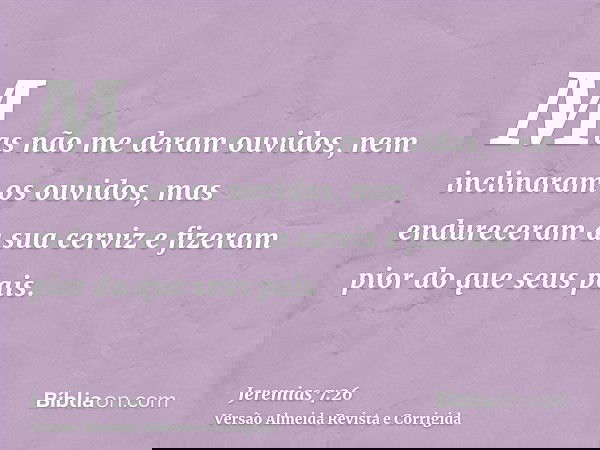 Mas não me deram ouvidos, nem inclinaram os ouvidos, mas endureceram a sua cerviz e fizeram pior do que seus pais.
