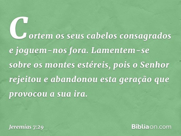 Cor­tem os seus cabelos consagrados e joguem-nos fora. Lamentem-se sobre os montes estéreis, pois o Senhor rejeitou e abandonou esta geração que provocou a sua 