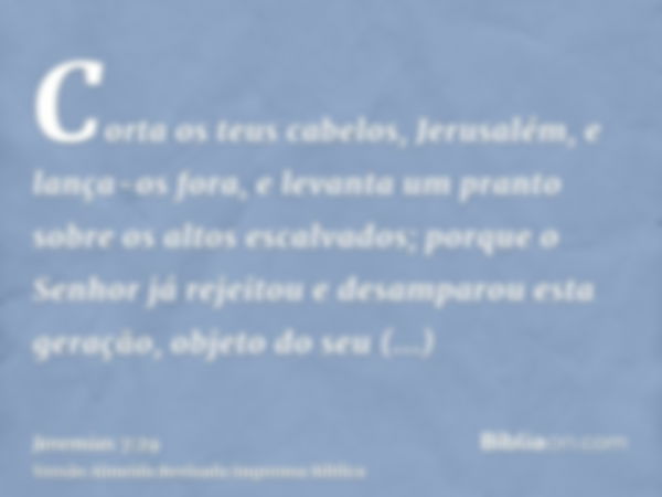 Corta os teus cabelos, Jerusalém, e lança-os fora, e levanta um pranto sobre os altos escalvados; porque o Senhor já rejeitou e desamparou esta geração, objeto 