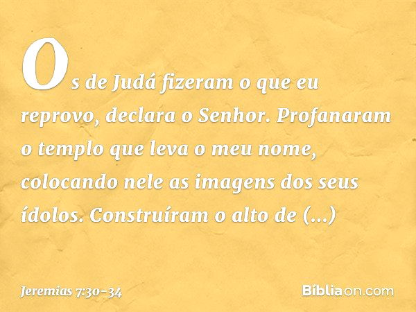 "Os de Judá fizeram o que eu reprovo", declara o Senhor. "Profanaram o templo que leva o meu nome, colocando nele as imagens dos seus ídolos. Cons­truíram o alt