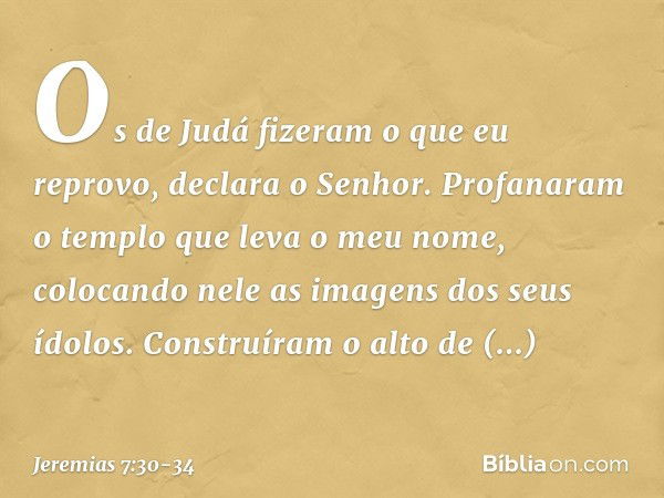 "Os de Judá fizeram o que eu reprovo", declara o Senhor. "Profanaram o templo que leva o meu nome, colocando nele as imagens dos seus ídolos. Cons­truíram o alt