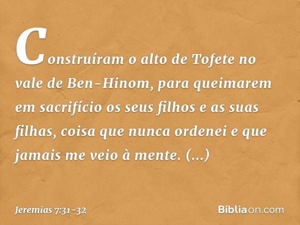 Cons­truíram o alto de Tofete no vale de Ben-Hinom, para queimarem em sacrifício os seus filhos e as suas filhas, coisa que nunca ordenei e que jamais me veio à