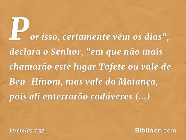 Por isso, certamente vêm os dias", declara o Senhor, "em que não mais chamarão este lugar Tofete ou vale de Ben-Hinom, mas vale da Matança, pois ali enterrarão 