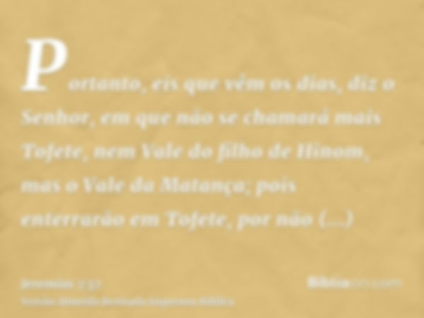 Portanto, eis que vêm os dias, diz o Senhor, em que não se chamará mais Tofete, nem Vale do filho de Hinom, mas o Vale da Matança; pois enterrarão em Tofete, po