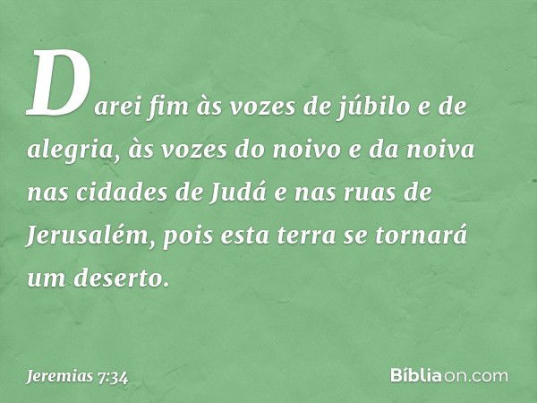 Darei fim às vozes de júbilo e de alegria, às vozes do noivo e da noiva nas cidades de Judá e nas ruas de Jerusalém, pois esta terra se tornará um deserto. -- J