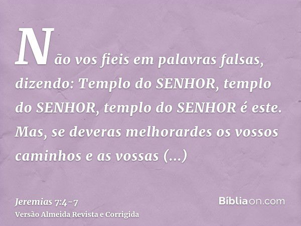 Não vos fieis em palavras falsas, dizendo: Templo do SENHOR, templo do SENHOR, templo do SENHOR é este.Mas, se deveras melhorardes os vossos caminhos e as vossa