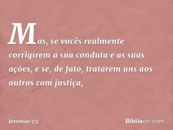 Mas, se vocês realmente corrigirem a sua conduta e as suas ações, e se, de fato, tratarem uns aos outros com justiça, -- Jeremias 7:5