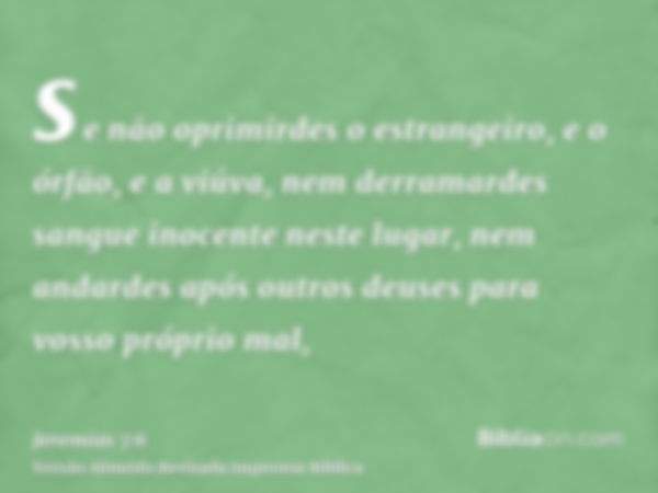 se não oprimirdes o estrangeiro, e o órfão, e a viúva, nem derramardes sangue inocente neste lugar, nem andardes após outros deuses para vosso próprio mal,