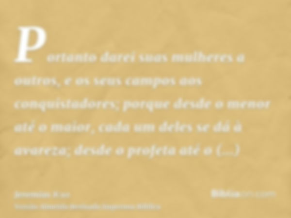 Portanto darei suas mulheres a outros, e os seus campos aos conquistadores; porque desde o menor até o maior, cada um deles se dá à avareza; desde o profeta até