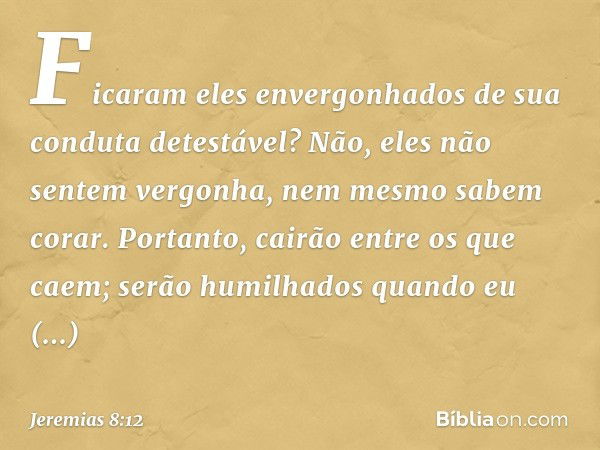 Ficaram eles envergonhados
de sua conduta detestável?
Não, eles não sentem vergonha,
nem mesmo sabem corar.
Portanto, cairão entre os que caem;
serão humilhados