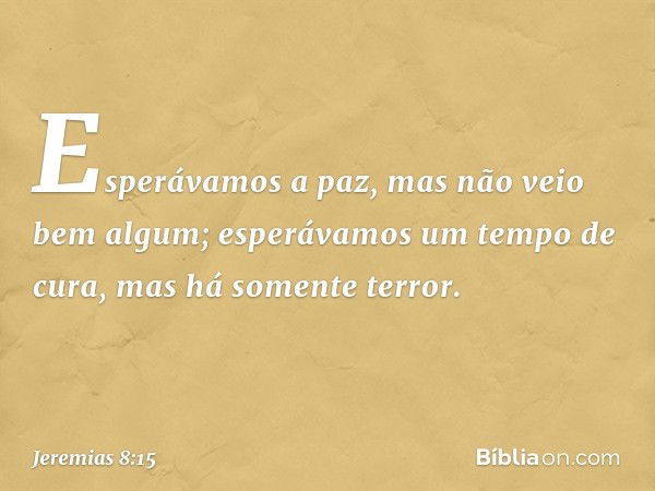 Esperávamos a paz,
mas não veio bem algum;
esperávamos um tempo de cura,
mas há somente terror. -- Jeremias 8:15