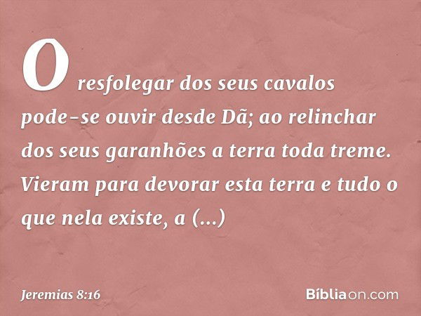 O resfolegar dos seus cavalos
pode-se ouvir desde Dã;
ao relinchar dos seus garanhões
a terra toda treme.
Vieram para devorar esta terra
e tudo o que nela exist